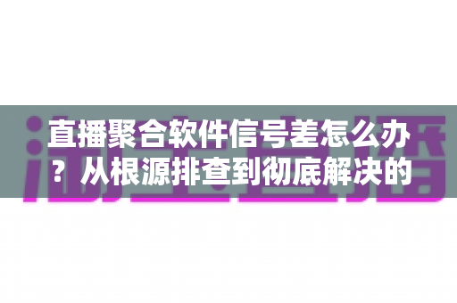 直播聚合软件信号差怎么办？从根源排查到彻底解决的完整优化指南