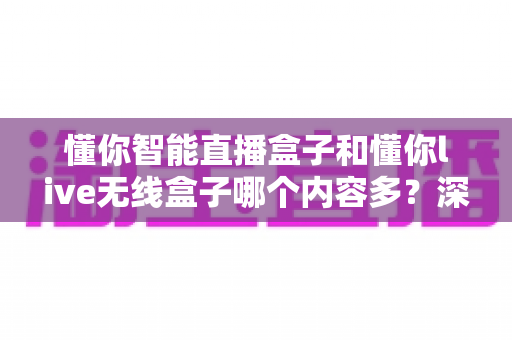 懂你智能直播盒子和懂你live无线盒子哪个内容多？深度对比帮你选对家庭观影设备