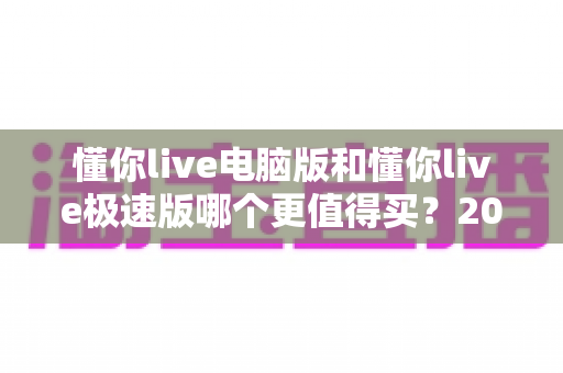 懂你live电脑版和懂你live极速版哪个更值得买?2025年最实用的选购对比指南 懂你live电脑版和懂你live极速版哪个更值得买?2025年最实用的选购对比指南
