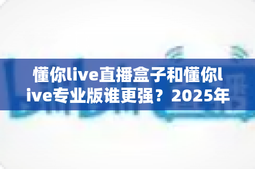 懂你live直播盒子和懂你live专业版谁更强?2025年最全深度对比评测与选购指南 懂你live直播盒子和懂你live专业版谁更强?2025年最全深度对比评测与选购指南