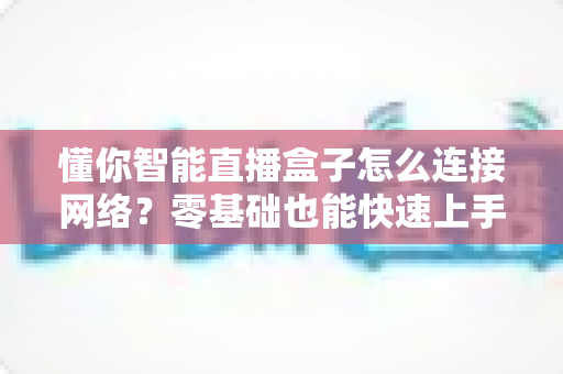 懂你智能直播盒子怎么连接网络？零基础也能快速上手的完整联网指南