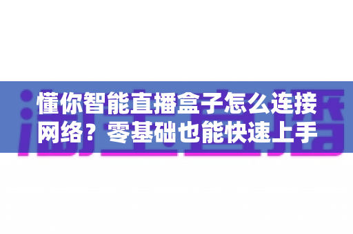 懂你智能直播盒子怎么连接网络？零基础也能快速上手的完整联网指南