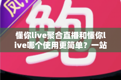 懂你live聚合直播和懂你live哪个使用更简单？一站式直播体验对比全解析，新手也能快速上手的选择指南