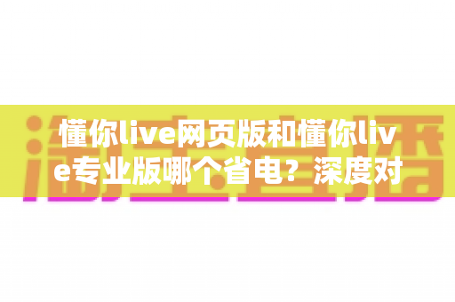 懂你live网页版和懂你live专业版哪个省电？深度对比分析与省电优化全攻略