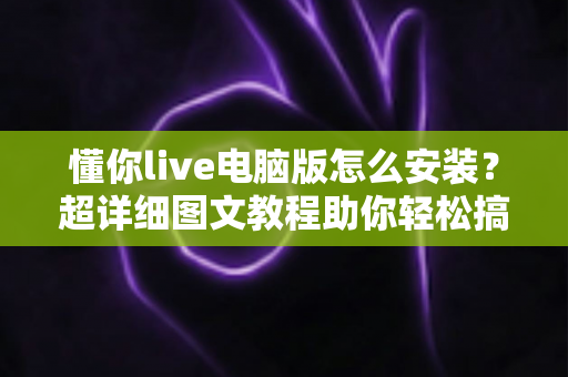懂你live电脑版怎么安装？超详细图文教程助你轻松搞定大屏观看体验