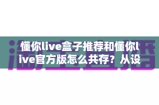 懂你live盒子推荐和懂你live官方版怎么共存？从设备选购到双版本并行的完整指南