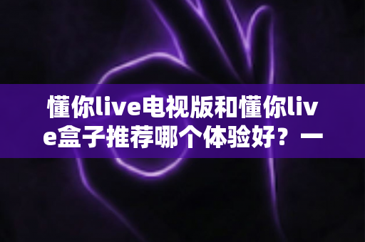 懂你live电视版和懂你live盒子推荐哪个体验好？一篇文章帮你彻底搞懂怎么选