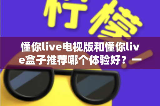 懂你live电视版和懂你live盒子推荐哪个体验好？一篇文章帮你彻底搞懂怎么选