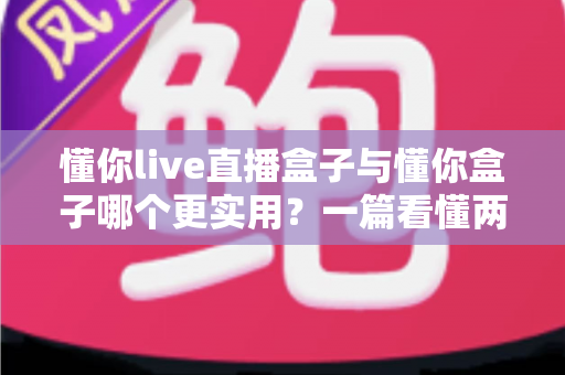 懂你live直播盒子与懂你盒子哪个更实用？一篇看懂两款产品的全面对比与选购指南