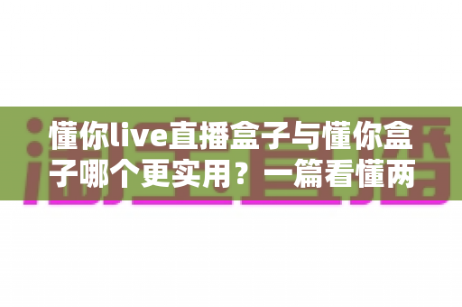 懂你live直播盒子与懂你盒子哪个更实用？一篇看懂两款产品的全面对比与选购指南
