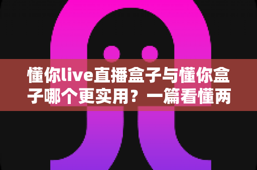 懂你live直播盒子与懂你盒子哪个更实用？一篇看懂两款产品的全面对比与选购指南