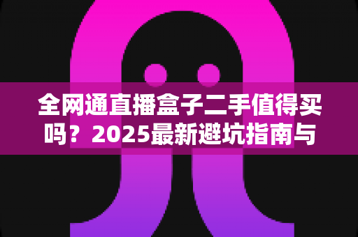 全网通直播盒子二手值得买吗?2025最新避坑指南与购买建议全解析 全网通直播盒子二手值得买吗?2025最新避坑指南与购买建议全解析