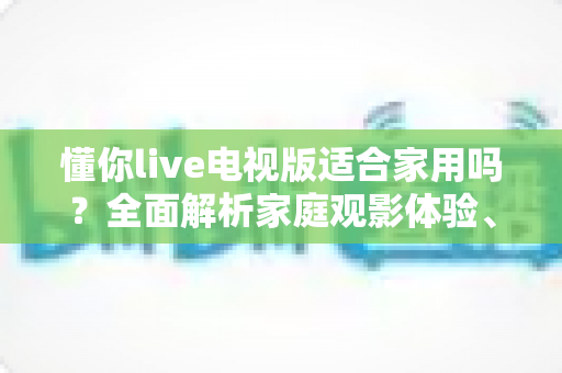 懂你live电视版适合家用吗？全面解析家庭观影体验、优缺点与实用指南
