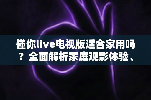 懂你live电视版适合家用吗？全面解析家庭观影体验、优缺点与实用指南