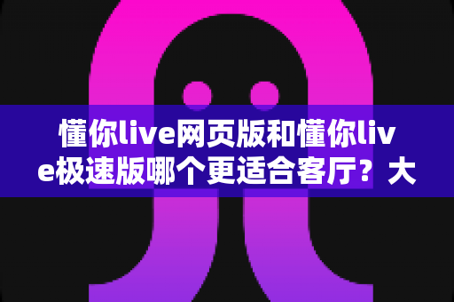 懂你live网页版和懂你live极速版哪个更适合客厅?大屏观影最全对比指南与实用选购建议 懂你live网页版和懂你live极速版哪个更适合客厅?大屏观影最全对比指南与实用选购建议