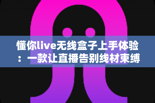 懂你live无线盒子上手体验：一款让直播告别线材束缚的无线声卡深度测评