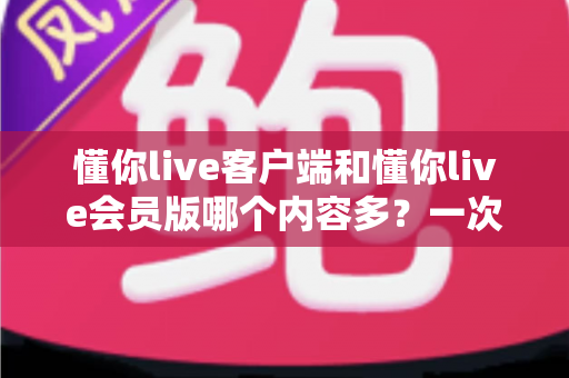 懂你live客户端和懂你live会员版哪个内容多？一次讲清两种版本的内容差异与选择建议