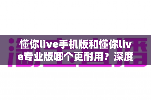 懂你live手机版和懂你live专业版哪个更耐用？深度对比解析助你选对版本不踩坑