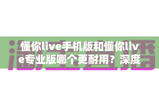 懂你live手机版和懂你live专业版哪个更耐用？深度对比解析助你选对版本不踩坑