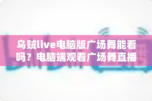 乌贼live电脑版广场舞能看吗？电脑端观看广场舞直播的完整实用指南