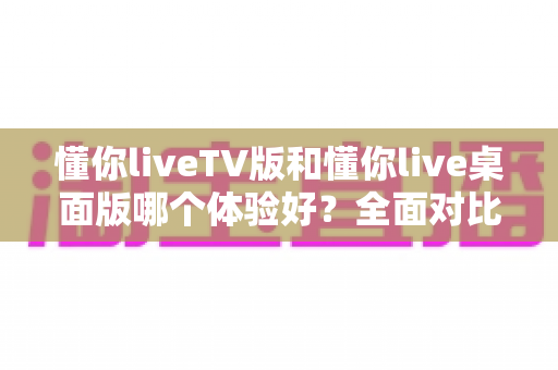 懂你liveTV版和懂你live桌面版哪个体验好？全面对比助你选对版本