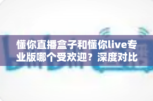 懂你直播盒子和懂你live专业版哪个受欢迎？深度对比帮你选出最适合的直播工具