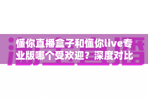 懂你直播盒子和懂你live专业版哪个受欢迎？深度对比帮你选出最适合的直播工具