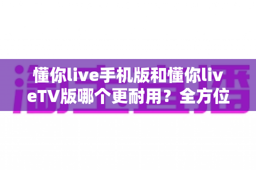 懂你live手机版和懂你liveTV版哪个更耐用？全方位深度对比与长期使用指南