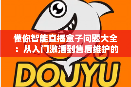 懂你智能直播盒子问题大全:从入门激活到售后维护的全方位避坑指南 懂你智能直播盒子问题大全:从入门激活到售后维护的全方位避坑指南