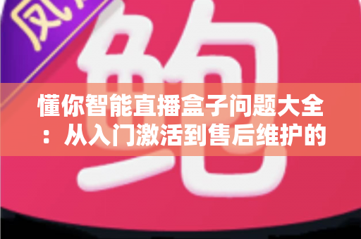 懂你智能直播盒子问题大全:从入门激活到售后维护的全方位避坑指南 懂你智能直播盒子问题大全:从入门激活到售后维护的全方位避坑指南