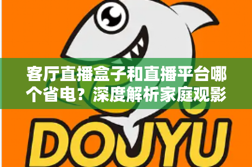 客厅直播盒子和直播平台哪个省电?深度解析家庭观影功耗真相与最佳省电方案 客厅直播盒子和直播平台哪个省电?深度解析家庭观影功耗真相与最佳省电方案