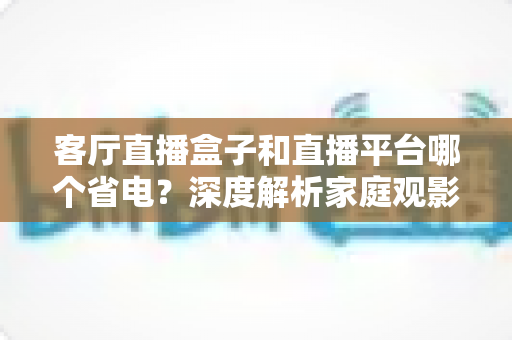 客厅直播盒子和直播平台哪个省电?深度解析家庭观影功耗真相与最佳省电方案 客厅直播盒子和直播平台哪个省电?深度解析家庭观影功耗真相与最佳省电方案