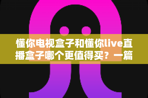 懂你电视盒子和懂你live直播盒子哪个更值得买?一篇文章帮你选对不花冤枉钱 懂你电视盒子和懂你live直播盒子哪个更值得买?一篇文章帮你选对不花冤枉钱