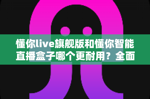 懂你live旗舰版和懂你智能直播盒子哪个更耐用？全面对比两款直播设备的使用寿命与选购建议