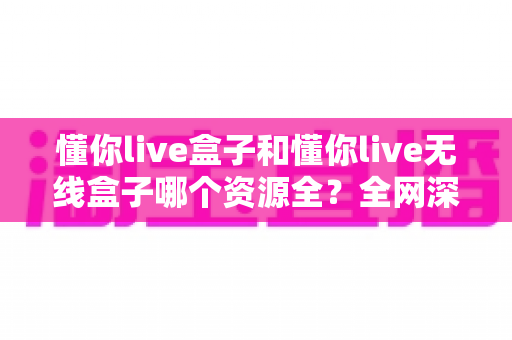 懂你live盒子和懂你live无线盒子哪个资源全？全网深度对比评测与选购避坑指南