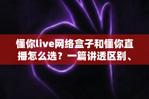 懂你live网络盒子和懂你直播怎么选?一篇讲透区别、优缺点与适用人群的实用选购指南 懂你live网络盒子和懂你直播怎么选?一篇讲透区别、优缺点与适用人群的实用选购指南