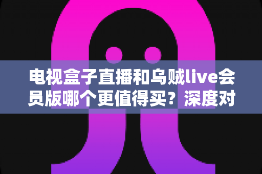 电视盒子直播和乌贼live会员版哪个更值得买？深度对比分析与选购避坑指南全解析