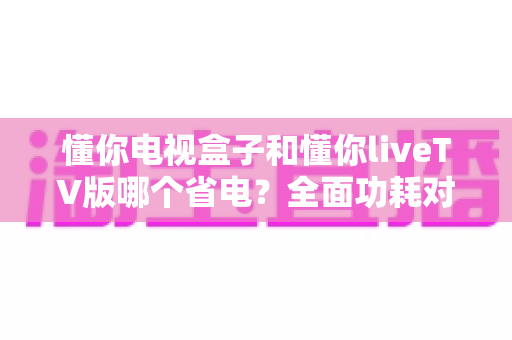 懂你电视盒子和懂你liveTV版哪个省电?全面功耗对比与省电选购指南 懂你电视盒子和懂你liveTV版哪个省电?全面功耗对比与省电选购指南