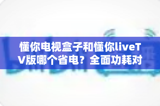 懂你电视盒子和懂你liveTV版哪个省电?全面功耗对比与省电选购指南 懂你电视盒子和懂你liveTV版哪个省电?全面功耗对比与省电选购指南