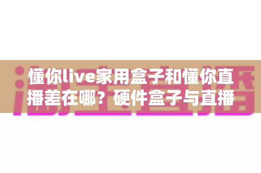 懂你live家用盒子和懂你直播差在哪?硬件盒子与直播软件全维度对比,助你选对开播方案 懂你live家用盒子和懂你直播差在哪?硬件盒子与直播软件全维度对比,助你选对开播方案