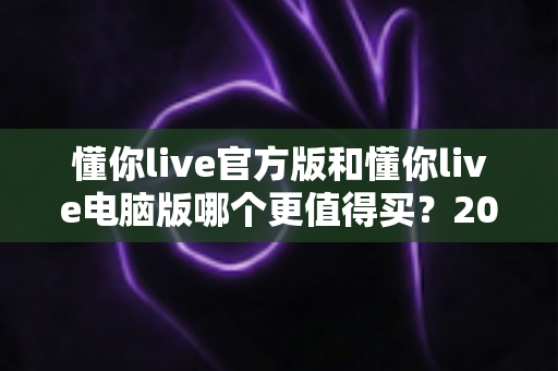 懂你live官方版和懂你live电脑版哪个更值得买？2025年最新选购指南与深度对比全解析