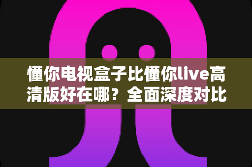 懂你电视盒子比懂你live高清版好在哪？全面深度对比解析，帮你选对家庭大屏观影方案