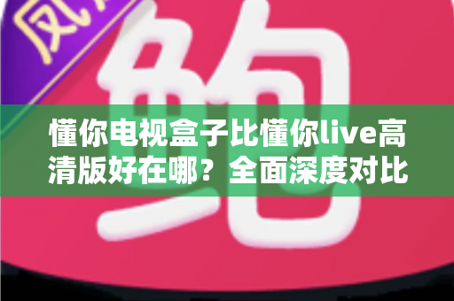 懂你电视盒子比懂你live高清版好在哪？全面深度对比解析，帮你选对家庭大屏观影方案
