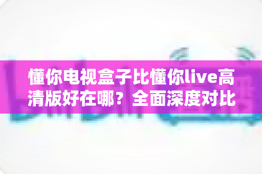 懂你电视盒子比懂你live高清版好在哪？全面深度对比解析，帮你选对家庭大屏观影方案