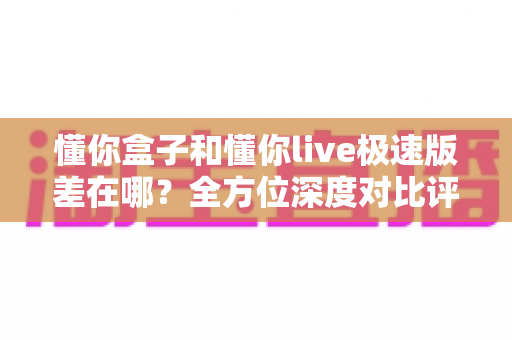 懂你盒子和懂你live极速版差在哪？全方位深度对比评测，帮你选出最适合自己的大屏观影方案