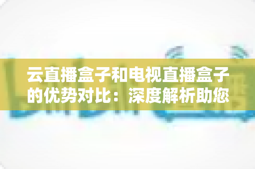 云直播盒子和电视直播盒子的优势对比：深度解析助您轻松选购理想观影设备