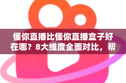 懂你直播比懂你直播盒子好在哪？8大维度全面对比，帮你选出更适合的直播工具
