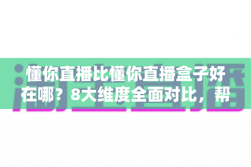 懂你直播比懂你直播盒子好在哪？8大维度全面对比，帮你选出更适合的直播工具
