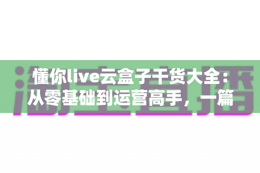 懂你live云盒子干货大全:从零基础到运营高手,一篇讲透云端直播的使用门道 懂你live云盒子干货大全:从零基础到运营高手,一篇讲透云端直播的使用门道