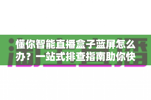 懂你智能直播盒子蓝屏怎么办？一站式排查指南助你快速恢复直播